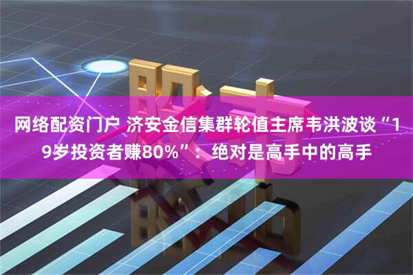 网络配资门户 济安金信集群轮值主席韦洪波谈“19岁投资者赚80%”：绝对是高手中的高手