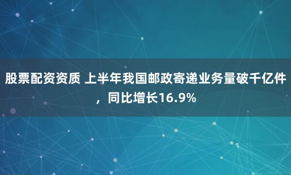 股票配资资质 上半年我国邮政寄递业务量破千亿件，同比增长16.9%