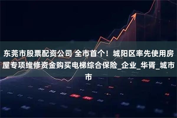 东莞市股票配资公司 全市首个！城阳区率先使用房屋专项维修资金购买电梯综合保险_企业_华胥_城市