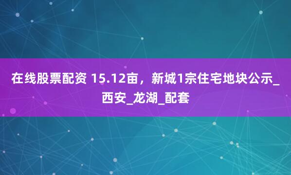在线股票配资 15.12亩，新城1宗住宅地块公示_西安_龙湖_配套