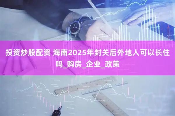 投资炒股配资 海南2025年封关后外地人可以长住吗_购房_企业_政策