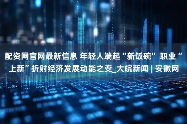 配资网官网最新信息 年轻人端起“新饭碗” 职业“上新”折射经济发展动能之变_大皖新闻 | 安徽网