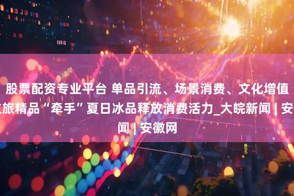 股票配资专业平台 单品引流、场景消费、文化增值！文旅精品“牵手”夏日冰品释放消费活力_大皖新闻 | 安徽网