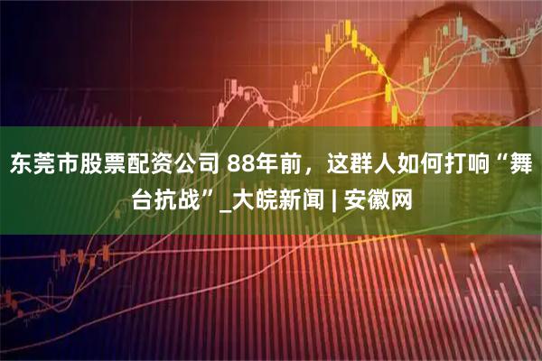 东莞市股票配资公司 88年前，这群人如何打响“舞台抗战”_大皖新闻 | 安徽网