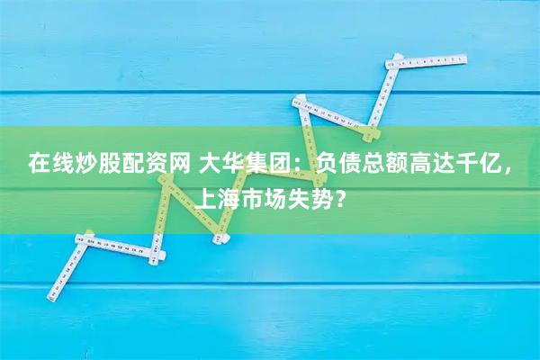 在线炒股配资网 大华集团：负债总额高达千亿，上海市场失势？